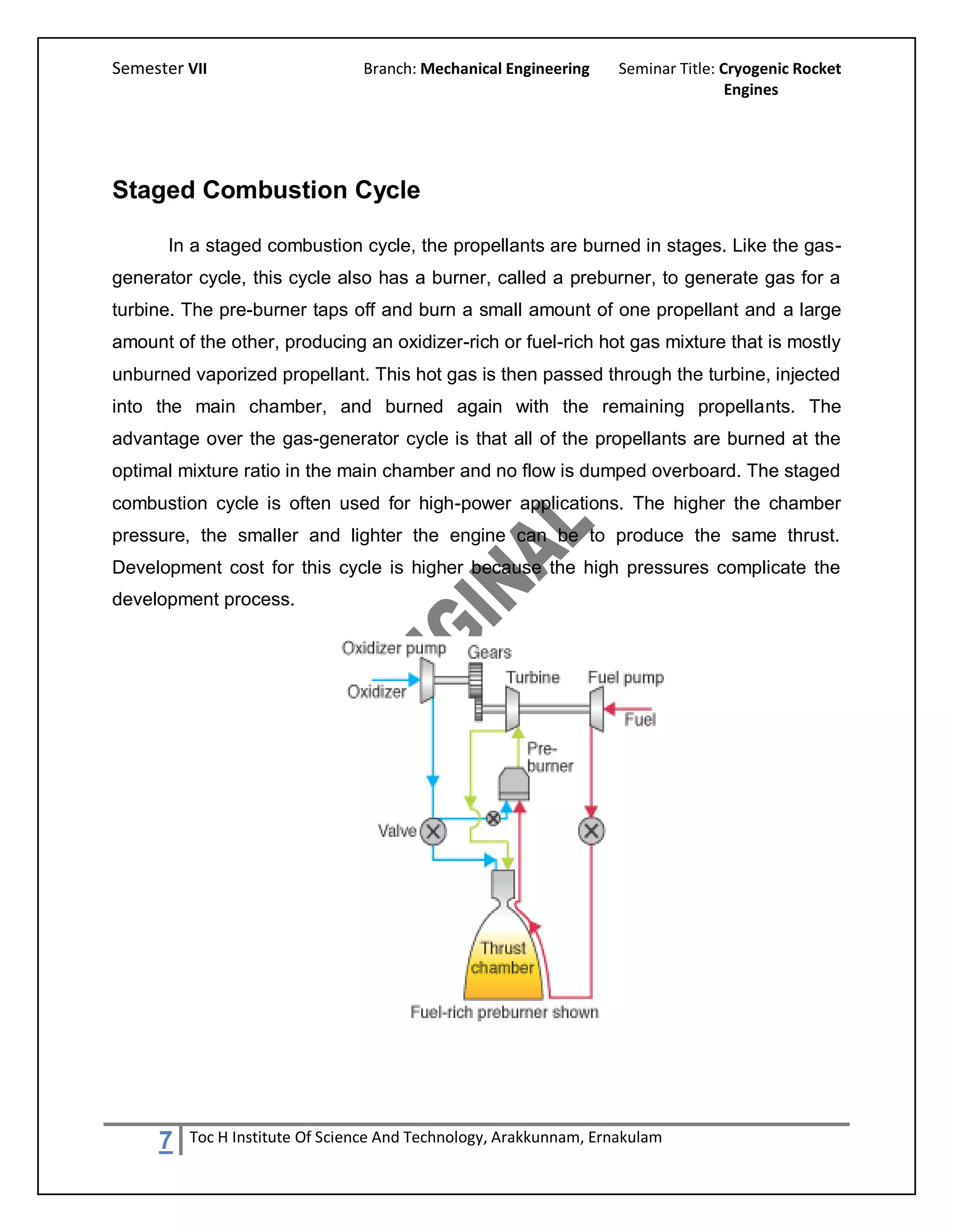 Semester VII                    Branch: Mechanical Engineering     Seminar Title: Cryogenic Rocket
                                                                                   Engines




Staged Combustion Cycle

       In a staged combustion cycle, the propellants are burned in stages. Like the gas-
generator cycle, this cycle also has a burner, called a preburner, to generate gas for a
turbine. The pre-burner taps off and burn a small amount of one propellant and a large
amount of the other, producing an oxidizer-rich or fuel-rich hot gas mixture that is mostly
unburned vaporized propellant. This hot gas is then passed through the turbine, injected
into the main chamber, and burned again with the remaining propellants. The
advantage over the gas-generator cycle is that all of the propellants are burned at the
optimal mixture ratio in the main chamber and no flow is dumped overboard. The staged
combustion cycle is often used for high-power applications. The higher the chamber
pressure, the smaller and lighter the engine can be to produce the same thrust.
Development cost for this cycle is higher because the high pressures complicate the
development process.




     7   Toc H Institute Of Science And Technology, Arakkunnam, Ernakulam
 