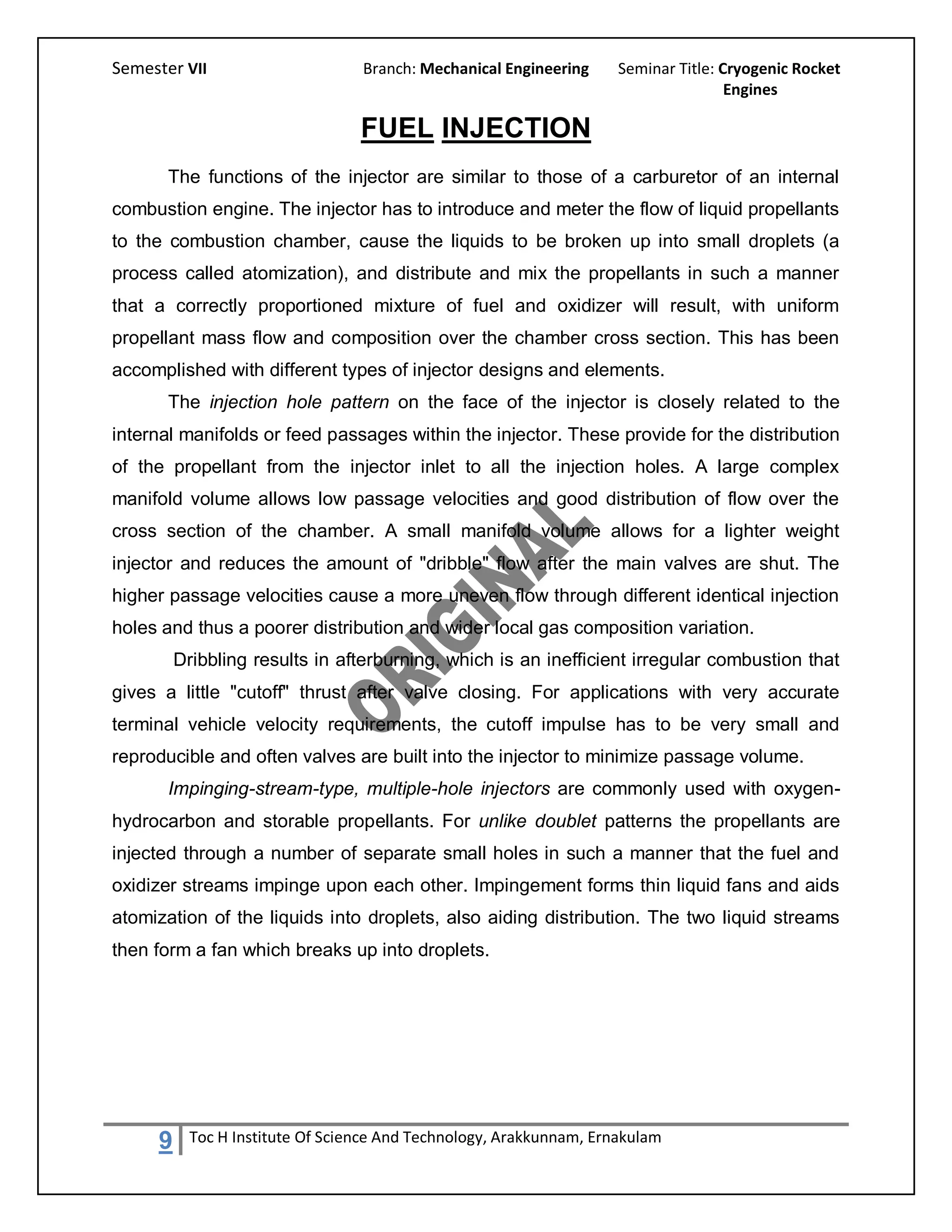 Semester VII                      Branch: Mechanical Engineering     Seminar Title: Cryogenic Rocket
                                                                                     Engines

                                  FUEL INJECTION
       The functions of the injector are similar to those of a carburetor of an internal
combustion engine. The injector has to introduce and meter the flow of liquid propellants
to the combustion chamber, cause the liquids to be broken up into small droplets (a
process called atomization), and distribute and mix the propellants in such a manner
that a correctly proportioned mixture of fuel and oxidizer will result, with uniform
propellant mass flow and composition over the chamber cross section. This has been
accomplished with different types of injector designs and elements.
       The injection hole pattern on the face of the injector is closely related to the
internal manifolds or feed passages within the injector. These provide for the distribution
of the propellant from the injector inlet to all the injection holes. A large complex
manifold volume allows low passage velocities and good distribution of flow over the
cross section of the chamber. A small manifold volume allows for a lighter weight
injector and reduces the amount of "dribble" flow after the main valves are shut. The
higher passage velocities cause a more uneven flow through different identical injection
holes and thus a poorer distribution and wider local gas composition variation.
         Dribbling results in afterburning, which is an inefficient irregular combustion that
gives a little "cutoff" thrust after valve closing. For applications with very accurate
terminal vehicle velocity requirements, the cutoff impulse has to be very small and
reproducible and often valves are built into the injector to minimize passage volume.
       Impinging-stream-type, multiple-hole injectors are commonly used with oxygen-
hydrocarbon and storable propellants. For unlike doublet patterns the propellants are
injected through a number of separate small holes in such a manner that the fuel and
oxidizer streams impinge upon each other. Impingement forms thin liquid fans and aids
atomization of the liquids into droplets, also aiding distribution. The two liquid streams
then form a fan which breaks up into droplets.




     9     Toc H Institute Of Science And Technology, Arakkunnam, Ernakulam
 
