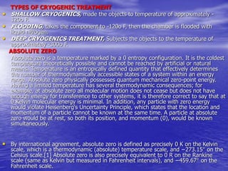 TYPES OF CRYOGENIC TREATMENT
• SHALLOW CRYOGENICS, made the objects to temperature of approximately -
120o F.
• FLOODING, takes the component to -120o F, then the chamber is flooded with
liquid nitrogen.
• DEEP CRYOGENICS TREATMENT, Subjects the objects to the temperature of
approximately -300o F.
ABSOLUTE ZERO
Absolute zero is a temperature marked by a 0 entropy configuration. It is the coldest
temperature theoretically possible and cannot be reached by artificial or natural
means. Temperature is an entropically defined quantity that effectively determines
the number of thermodynamically accessible states of a system within an energy
range. Absolute zero physically possesses quantum mechanical zero-point energy.
Having a limited temperature has several thermodynamic consequences; for
example, at absolute zero all molecular motion does not cease but does not have
enough energy for transference to other systems, it is therefore correct to say that at
0 Kelvin molecular energy is minimal. In addition, any particle with zero energy
would violate Heisenberg's Uncertainty Principle, which states that the location and
momentum of a particle cannot be known at the same time. A particle at absolute
zero would be at rest, so both its position, and momentum (0), would be known
simultaneously.
• By international agreement, absolute zero is defined as precisely 0 K on the Kelvin
scale, which is a thermodynamic (absolute) temperature scale, and −273.15° on the
Celsius scale.[1] Absolute zero is also precisely equivalent to 0 R on the Rankine
scale (same as Kelvin but measured in Fahrenheit intervals), and −459.67° on the
Fahrenheit scale.
 