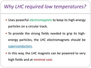 Why LHC required low temperatures?
 Uses powerful electromagnets to keep its high-energy
particles on a circular track.
 To provide the strong fields needed to grip its high-
energy particles, the LHC electromagnets should be
superconductors.
 In this way, the LHC magnets can be powered to very
high fields and at minimal cost.
 