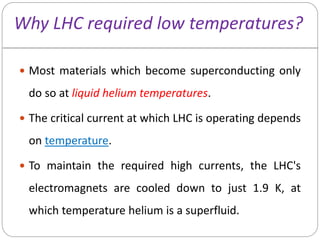 Why LHC required low temperatures?
 Most materials which become superconducting only
do so at liquid helium temperatures.
 The critical current at which LHC is operating depends
on temperature.
 To maintain the required high currents, the LHC's
electromagnets are cooled down to just 1.9 K, at
which temperature helium is a superfluid.
 