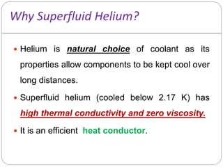 Why Superfluid Helium?
 Helium is natural choice of coolant as its
properties allow components to be kept cool over
long distances.
 Superfluid helium (cooled below 2.17 K) has
high thermal conductivity and zero viscosity.
 It is an efficient heat conductor.
 