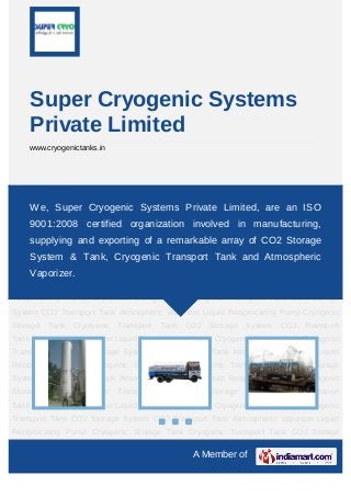 A Member of
Super Cryogenic Systems
Private Limited
www.cryogenictanks.in
Cryogenic Storage Tank Cryogenic Transport Tank CO2 Storage System CO2 Transport
Tank Atmospheric Vaporizer Liquid Reciprocating Pump Cryogenic Storage Tank Cryogenic
Transport Tank CO2 Storage System CO2 Transport Tank Atmospheric Vaporizer Liquid
Reciprocating Pump Cryogenic Storage Tank Cryogenic Transport Tank CO2 Storage
System CO2 Transport Tank Atmospheric Vaporizer Liquid Reciprocating Pump Cryogenic
Storage Tank Cryogenic Transport Tank CO2 Storage System CO2 Transport
Tank Atmospheric Vaporizer Liquid Reciprocating Pump Cryogenic Storage Tank Cryogenic
Transport Tank CO2 Storage System CO2 Transport Tank Atmospheric Vaporizer Liquid
Reciprocating Pump Cryogenic Storage Tank Cryogenic Transport Tank CO2 Storage
System CO2 Transport Tank Atmospheric Vaporizer Liquid Reciprocating Pump Cryogenic
Storage Tank Cryogenic Transport Tank CO2 Storage System CO2 Transport
Tank Atmospheric Vaporizer Liquid Reciprocating Pump Cryogenic Storage Tank Cryogenic
Transport Tank CO2 Storage System CO2 Transport Tank Atmospheric Vaporizer Liquid
Reciprocating Pump Cryogenic Storage Tank Cryogenic Transport Tank CO2 Storage
System CO2 Transport Tank Atmospheric Vaporizer Liquid Reciprocating Pump Cryogenic
Storage Tank Cryogenic Transport Tank CO2 Storage System CO2 Transport
Tank Atmospheric Vaporizer Liquid Reciprocating Pump Cryogenic Storage Tank Cryogenic
Transport Tank CO2 Storage System CO2 Transport Tank Atmospheric Vaporizer Liquid
Reciprocating Pump Cryogenic Storage Tank Cryogenic Transport Tank CO2 Storage
We, Super Cryogenic Systems Private Limited, are an ISO
9001:2008 certified organization involved in manufacturing,
supplying and exporting of a remarkable array of CO2 Storage
System & Tank, Cryogenic Transport Tank and Atmospheric
Vaporizer.
 