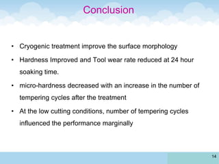 Conclusion
• Cryogenic treatment improve the surface morphology
• Hardness Improved and Tool wear rate reduced at 24 hour
soaking time.
• micro-hardness decreased with an increase in the number of
tempering cycles after the treatment
• At the low cutting conditions, number of tempering cycles
influenced the performance marginally
14
 