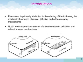 • Flank wear is primarily attributed to the rubbing of the tool along the
mechanical surfaces abrasive, diffusive and adhesive wear
mechanisms
• Notch wear appears as a result of a combination of oxidation and
adhesion wear mechanisms
3
Introduction
 