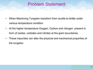 Problem Statement
• When Machining Tungsten transform from ductile to brittle under
various temperature condition
• At the higher temperature Oxygen, Carbon and nitrogen present in
form of oxides, carbides and nitrides at the grain boundaries.
• These impurities can alter the physical and mechanical properties of
the tungsten
4
 