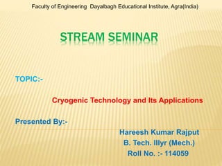 Faculty of Engineering Dayalbagh Educational Institute, Agra(India) 
STREAM SEMINAR 
TOPIC:- 
Cryogenic Technology and Its Applications 
Presented By:- 
Hareesh Kumar Rajput 
B. Tech. IIIyr (Mech.) 
Roll No. :- 114059 
 