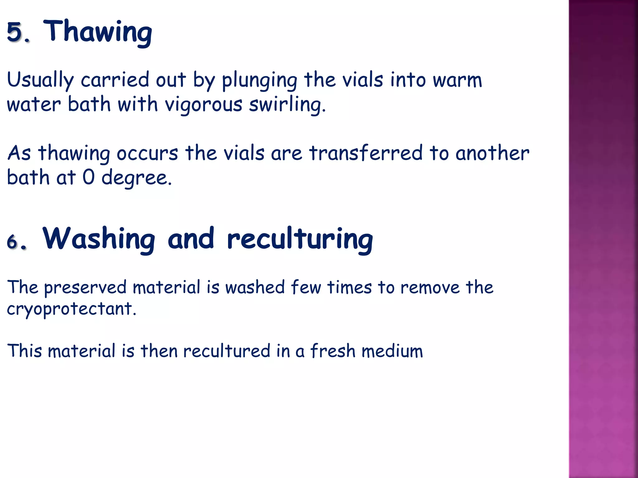 5. Thawing
Usually carried out by plunging the vials into warm
water bath with vigorous swirling.
As thawing occurs the vials are transferred to another
bath at 0 degree.
6. Washing and reculturing
The preserved material is washed few times to remove the
cryoprotectant.
This material is then recultured in a fresh medium
 