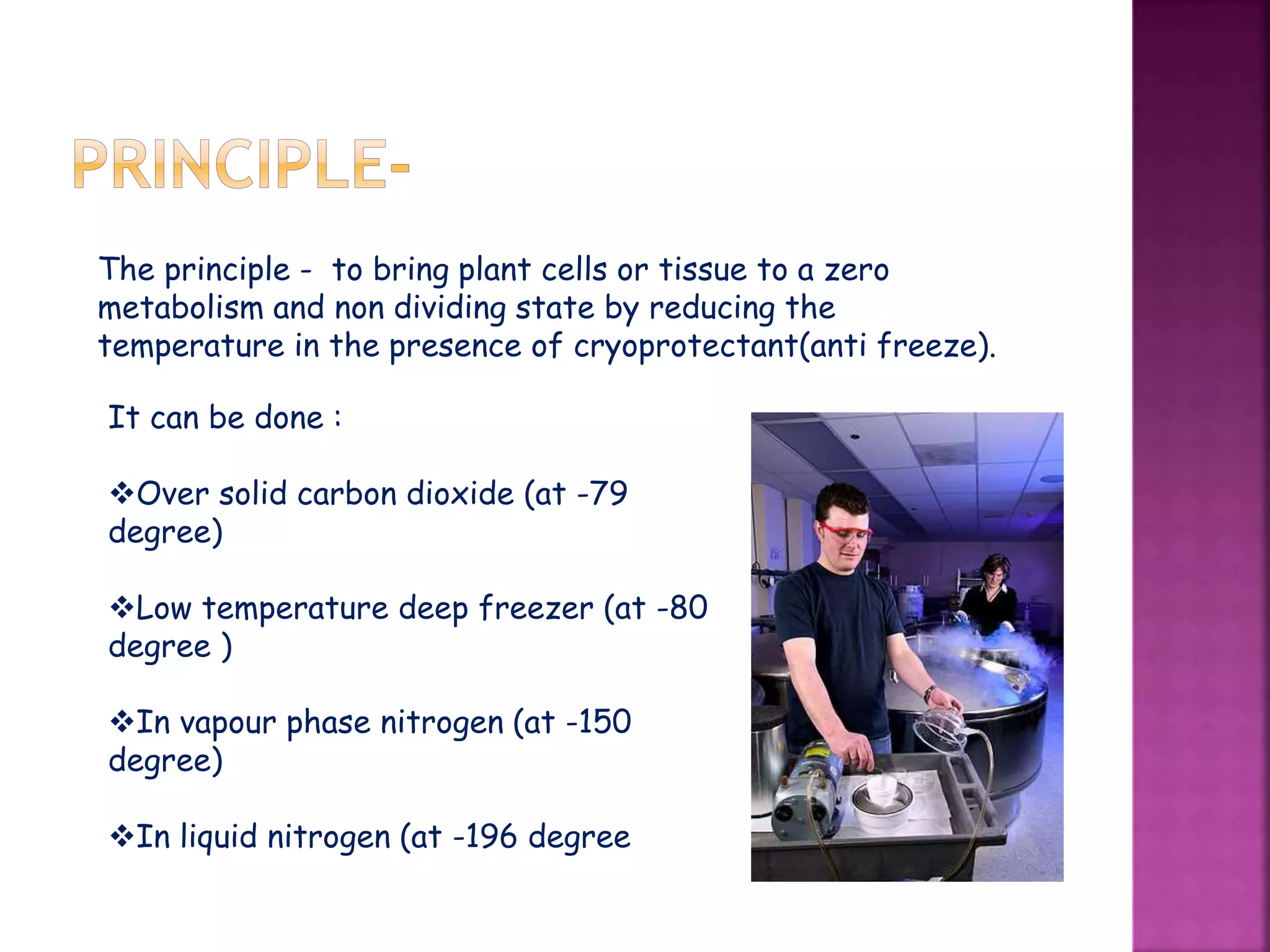 The principle - to bring plant cells or tissue to a zero
metabolism and non dividing state by reducing the
temperature in the presence of cryoprotectant(anti freeze).
It can be done :
Over solid carbon dioxide (at -79
degree)
Low temperature deep freezer (at -80
degree )
In vapour phase nitrogen (at -150
degree)
In liquid nitrogen (at -196 degree
 