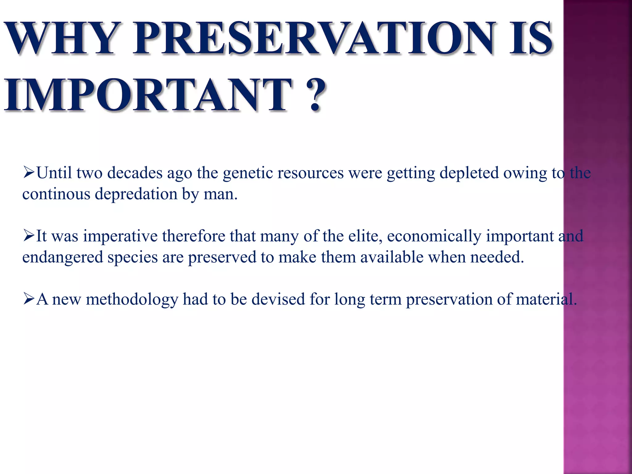 Until two decades ago the genetic resources were getting depleted owing to the
continous depredation by man.
It was imperative therefore that many of the elite, economically important and
endangered species are preserved to make them available when needed.
A new methodology had to be devised for long term preservation of material.
 