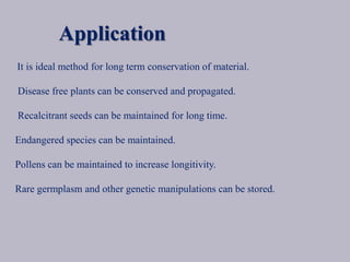 Application
It is ideal method for long term conservation of material.
Disease free plants can be conserved and propagated.
Recalcitrant seeds can be maintained for long time.
Endangered species can be maintained.
Pollens can be maintained to increase longitivity.
Rare germplasm and other genetic manipulations can be stored.
 