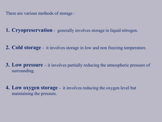 There are various methods of storage :
1. Cryopreservation - generally involves storage in liquid nitrogen.
2. Cold storage - it involves storage in low and non freezing temperature.
3. Low pressure – it involves partially reducing the atmospheric pressure of
surrounding.
4. Low oxygen storage - it involves reducing the oxygen level but
maintaining the pressure.
 
