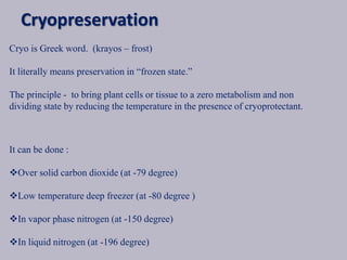 Cryo is Greek word. (krayos – frost)
It literally means preservation in “frozen state.”
The principle - to bring plant cells or tissue to a zero metabolism and non
dividing state by reducing the temperature in the presence of cryoprotectant.
It can be done :
Over solid carbon dioxide (at -79 degree)
Low temperature deep freezer (at -80 degree )
In vapor phase nitrogen (at -150 degree)
In liquid nitrogen (at -196 degree)
Cryopreservation
 