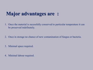 Major advantages are :
1. Once the material is sucessfully conserved to particular temperature it can
be preserved indefinately.
2. Once in storage no chance of new contamination of fungus or bacteria.
3. Minimal space required.
4. Minimal labour required.
 