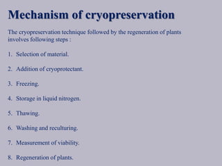 Mechanism of cryopreservation
The cryopreservation technique followed by the regeneration of plants
involves following steps :
1. Selection of material.
2. Addition of cryoprotectant.
3. Freezing.
4. Storage in liquid nitrogen.
5. Thawing.
6. Washing and reculturing.
7. Measurement of viability.
8. Regeneration of plants.
 