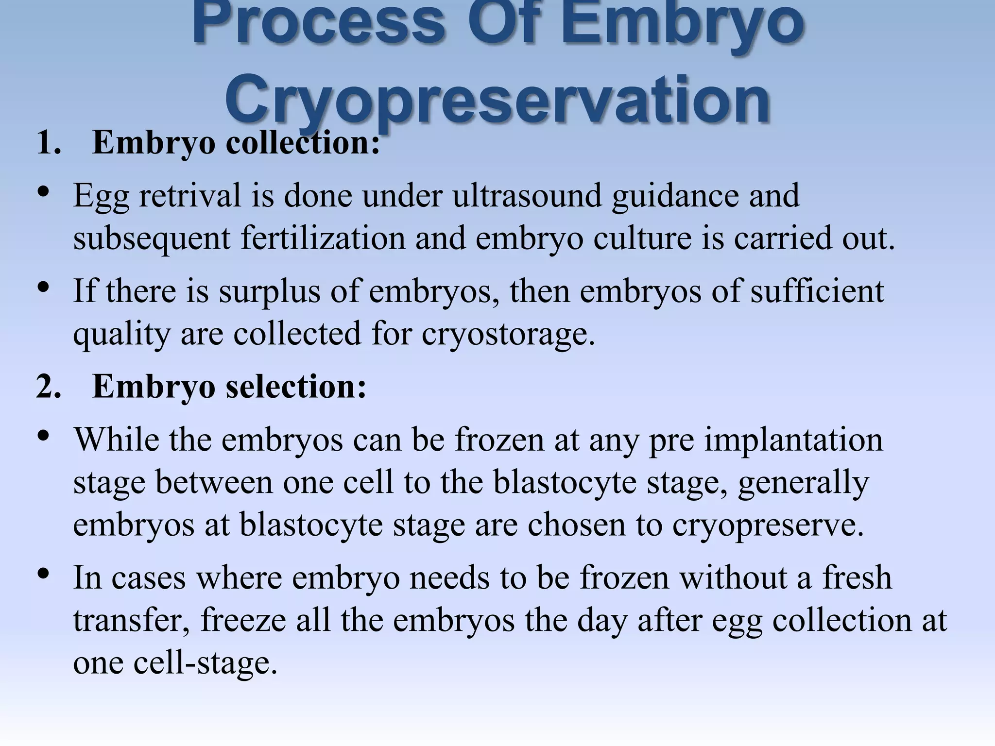 Process Of Embryo
Cryopreservation1. Embryo collection:
• Egg retrival is done under ultrasound guidance and
subsequent fertilization and embryo culture is carried out.
• If there is surplus of embryos, then embryos of sufficient
quality are collected for cryostorage.
2. Embryo selection:
• While the embryos can be frozen at any pre implantation
stage between one cell to the blastocyte stage, generally
embryos at blastocyte stage are chosen to cryopreserve.
• In cases where embryo needs to be frozen without a fresh
transfer, freeze all the embryos the day after egg collection at
one cell-stage.
 