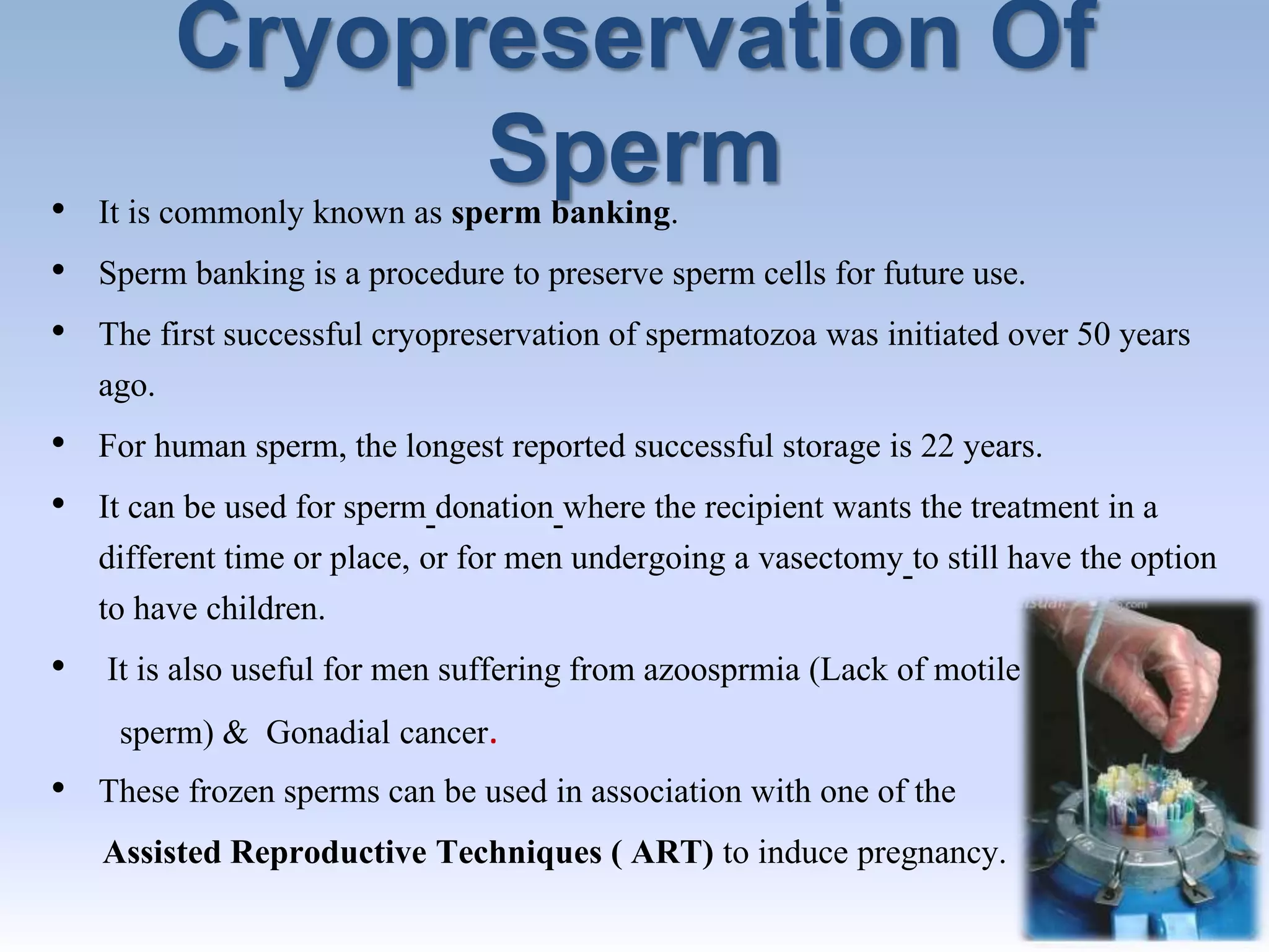 Cryopreservation Of
Sperm• It is commonly known as sperm banking.
• Sperm banking is a procedure to preserve sperm cells for future use.
• The first successful cryopreservation of spermatozoa was initiated over 50 years
ago.
• For human sperm, the longest reported successful storage is 22 years.
• It can be used for sperm donation where the recipient wants the treatment in a
different time or place, or for men undergoing a vasectomy to still have the option
to have children.
• It is also useful for men suffering from azoosprmia (Lack of motile
sperm) & Gonadial cancer.
• These frozen sperms can be used in association with one of the
Assisted Reproductive Techniques ( ART) to induce pregnancy.
 