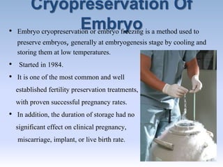 Cryopreservation Of
Embryo• Embryo cryopreservation or embryo freezing is a method used to
preserve embryos, generally at embryogenesis stage by cooling and
storing them at low temperatures.
• Started in 1984.
• It is one of the most common and well
established fertility preservation treatments,
with proven successful pregnancy rates.
• In addition, the duration of storage had no
significant effect on clinical pregnancy,
miscarriage, implant, or live birth rate.
 