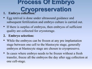 Process Of Embryo
Cryopreservation1. Embryo collection:
• Egg retrival is done under ultrasound guidance and
subsequent fertilization and embryo culture is carried out.
• If there is surplus of embryos, then embryos of sufficient
quality are collected for cryostorage.
2. Embryo selection:
• While the embryos can be frozen at any pre implantation
stage between one cell to the blastocyte stage, generally
embryos at blastocyte stage are chosen to cryopreserve.
• In cases where embryo needs to be frozen without a fresh
transfer, freeze all the embryos the day after egg collection at
one cell-stage.
 
