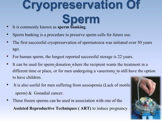 Cryopreservation Of
Sperm• It is commonly known as sperm banking.
• Sperm banking is a procedure to preserve sperm cells for future use.
• The first successful cryopreservation of spermatozoa was initiated over 50 years
ago.
• For human sperm, the longest reported successful storage is 22 years.
• It can be used for sperm donation where the recipient wants the treatment in a
different time or place, or for men undergoing a vasectomy to still have the option
to have children.
• It is also useful for men suffering from azoosprmia (Lack of motile
sperm) & Gonadial cancer.
• These frozen sperms can be used in association with one of the
Assisted Reproductive Techniques ( ART) to induce pregnancy.
 