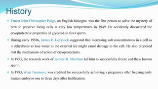 History
 Ernest John Christopher Polge, an English biologist, was the first person to solve the mystery of
how to preserve living cells at very low temperatures in 1949. He accidently discovered the
cryoprotective properties of glycerol on fowl sperm.
 During early 1950s, James E. Lovelock suggested that increasing salt concentrations in a cell as
it dehydrates to lose water to the external ice might cause damage to the cell. He also proposed
that the mechanism of action of cryoprotectants.
 In 1953, the research work of Jerome K. Sherman led him to successfully freeze and thaw human
sperm.
 In 1983, Alan Trounson, was credited for successfully achieving a pregnancy after freezing early
human embryos one to three days after fertilization.
 