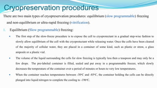 Cryopreservation procedures
There are two main types of cryopreservation procedures: equilibrium (slow programmable) freezing
and non-equilibrium or ultra-rapid freezing (vitrification).
1. Equilibrium (Slow programmable) freezing:
 The first step of the slow-freeze procedure is to expose the cell to cryoprotectant in a gradual step-wise fashion to
slowly allow equilibrium of the cell with the cryoprotectant while releasing water. Once the cells have been cleared
of the majority of cellular water, they are placed in a container of some kind, such as plastic or straw, a glass
ampoule or a plastic vial.
 The volume of the liquid surrounding the cells for slow freezing is typically less then a teaspoon and may only be a
few drops. The pre-labeled container is filled, sealed and put away in a programmable freezer, which slowly
decreases the temperature of the container over a period of minutes or hours to very low temperatures.
 When the container reaches temperatures between -30oC and -85oC, the container holding the cells can be directly
plunged into liquid nitrogen to complete the cooling to -196oC.
 