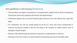 2. Non-equilibrium or ultra freezing (Vitrification):
 This procedure uses higher concentrations of cryoprotectants coupled with an almost instantaneous
freezing rate achieved by plunging cells directly into liquid nitrogen.
 Vitrification bypasses the ice-crystal formation phase and moves the water directly into a glass-like
phase.
 For vitrification, the cells are usually placed on the tip of a straw and excess cryoprotectant is
removed, leaving just enough so that the cell clings to the container by surface tension, prior to
plunging in liquid nitrogen.
 Because of the rapid freezing, the duration of exposure to cryoprotectants is much less.
 Warming of the cell to return it to normal metabolic functioning must also be incredibly rapid.
 