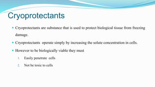 Cryoprotectants
 Cryoprotectants are substance that is used to protect biological tissue from freezing
damage.
 Cryoprotectants operate simply by increasing the solute concentration in cells.
 However to be biologically viable they must
1. Easily penetrate cells
2. Not be toxic to cells
 