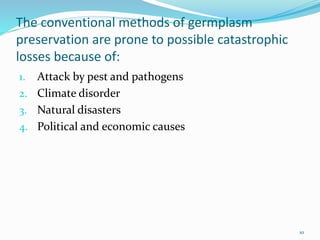 The conventional methods of germplasm
preservation are prone to possible catastrophic
losses because of:
1. Attack by pest and pathogens
2. Climate disorder
3. Natural disasters
4. Political and economic causes
10
 