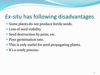 Ex-situ has following disadvantages
 Some plants do not produce fertile seeds.
 Loss of seed viability
 Seed destruction by pests, etc.
 Poor germination rate.
 This is only useful for seed propagating plants.
 It’s a costly process.
12
 