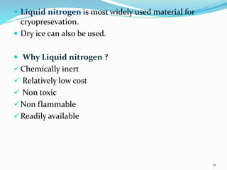  Liquid nitrogen is most widely used material for
cryopresevation.
 Dry ice can also be used.
 Why Liquid nitrogen ?
Chemically inert
 Relatively low cost
 Non toxic
Non flammable
Readily available
14
 