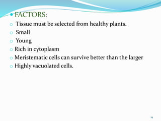  FACTORS:
o Tissue must be selected from healthy plants.
o Small
o Young
o Rich in cytoplasm
o Meristematic cells can survive better than the larger
o Highly vacuolated cells.
19
 