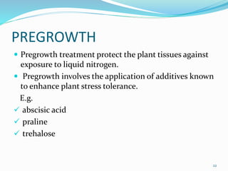 PREGROWTH
 Pregrowth treatment protect the plant tissues against
exposure to liquid nitrogen.
 Pregrowth involves the application of additives known
to enhance plant stress tolerance.
E.g.
 abscisic acid
 praline
 trehalose
22
 