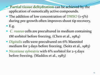  Partial tissue dehydration can be achieved by the
application of osmotically active compounds.
 The addition of low concentration of DMSO (1-5%)
during pre-growth often improves shoot tip recovery,
 E.g.
 C. roseus cells are precultured in medium containing
1M sorbitol before freezing. (Chen et al., 1984)
 Digitalis cells were precultured on 6% Mannitol
medium for 3 days before freezing. (Seitz et al., 1983)
 Nicotiana sylvestris with 6% sorbitol for 2-5 days
before freezing. (Maddox et al., 1983)
23
 