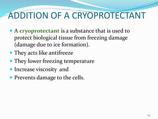 ADDITION OF A CRYOPROTECTANT
 A cryoprotectant is a substance that is used to
protect biological tissue from freezing damage
(damage due to ice formation).
 They acts like antifreeze
 They lower freezing temperature
 Increase viscosity and
 Prevents damage to the cells.
24
 