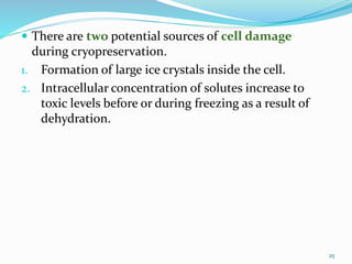  There are two potential sources of cell damage
during cryopreservation.
1. Formation of large ice crystals inside the cell.
2. Intracellular concentration of solutes increase to
toxic levels before or during freezing as a result of
dehydration.
25
 