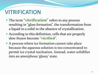 VITRIFICATION
 The term “vitrification” refers to any process
resulting in “glass formation”, the transformation from
a liquid to a solid in the absence of crystallization.
 According to this definition, cells that are properly
slow frozen become “vitrified”.
 A process where ice formation cannot take place
because the aqueous solution is too concentrated to
permit ice crystal nucleation. Instead, water solidifies
into an amorphous ‘glassy’ state.
27
 