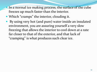  In a normal ice making process, the surface of the cube
freezes up much faster than the interior.
 Which “cramps” the interior, clouding it.
 By using very hot (and pure) water inside an insulated
environment, you are assuring yourself a very slow
freezing that allows the interior to cool down at a rate
far closer to that of the exterior, and that lack of
“cramping” is what produces such clear ice.
34
 