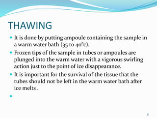 THAWING
 It is done by putting ampoule containing the sample in
a warm water bath (35 to 40°c).
 Frozen tips of the sample in tubes or ampoules are
plunged into the warm water with a vigorous swirling
action just to the point of ice disappearance.
 It is important for the survival of the tissue that the
tubes should not be left in the warm water bath after
ice melts .

37
 