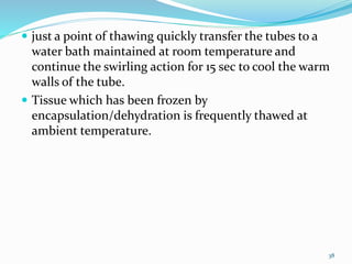  just a point of thawing quickly transfer the tubes to a
water bath maintained at room temperature and
continue the swirling action for 15 sec to cool the warm
walls of the tube.
 Tissue which has been frozen by
encapsulation/dehydration is frequently thawed at
ambient temperature.
38
 