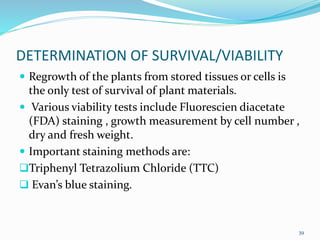 DETERMINATION OF SURVIVAL/VIABILITY
 Regrowth of the plants from stored tissues or cells is
the only test of survival of plant materials.
 Various viability tests include Fluorescien diacetate
(FDA) staining , growth measurement by cell number ,
dry and fresh weight.
 Important staining methods are:
Triphenyl Tetrazolium Chloride (TTC)
 Evan’s blue staining.
39
 