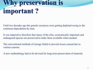 Why preservation is
important ?
Until two decades ago the genetic resources were getting depleted owing to the
continous depredation by man.
It was imperative therefore that many of the elite, economically important and
endangered species are preserved to make them available when needed.
The conventional methods of storage failed to prevent losses caused due to
various reasons.
A new methodology had to be devised for long term preservation of material.
4
 