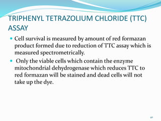 TRIPHENYL TETRAZOLIUM CHLORIDE (TTC)
ASSAY
 Cell survival is measured by amount of red formazan
product formed due to reduction of TTC assay which is
measured spectrometrically.
 Only the viable cells which contain the enzyme
mitochondrial dehydrogenase which reduces TTC to
red formazan will be stained and dead cells will not
take up the dye.
40
 