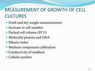 MEASUREMENT OF GROWTH OF CELL
CULTURES
 Fresh and dry weight measurements
 Increase in cell number
 Packed cell volume (PCV)
 Molecular protein and DNA
 Mitotic index
 Medium component calibration
 Conductivity of medium
 Cellular protien
42
 