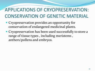 APPLICATIONS OF CRYOPRESERVATION:
CONSERVATION OF GENETIC MATERIAL
 Cryopreservation provides an opportunity for
conservation of endangered medicinal plants.
 Cryopreservation has been used successfully to store a
range of tissue types , including meristems ,
anthers/pollens and embryos.
43
 