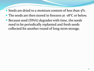  Seeds are dried to a moisture content of less than 5%.
 The seeds are then stored in freezers at -18°C or below.
 Because seed (DNA) degrades with time, the seeds
need to be periodically replanted and fresh seeds
collected for another round of long-term storage.
47
 