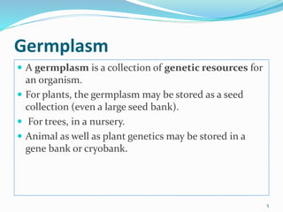 Germplasm
 A germplasm is a collection of genetic resources for
an organism.
 For plants, the germplasm may be stored as a seed
collection (even a large seed bank).
 For trees, in a nursery.
 Animal as well as plant genetics may be stored in a
gene bank or cryobank.
5
 