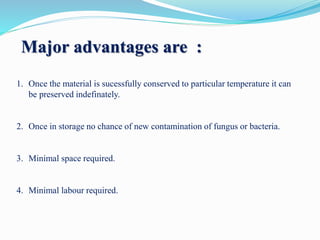 Major advantages are :
1. Once the material is sucessfully conserved to particular temperature it can
be preserved indefinately.
2. Once in storage no chance of new contamination of fungus or bacteria.
3. Minimal space required.
4. Minimal labour required.
 
