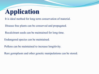 Application
It is ideal method for long term conservation of material.
Disease free plants can be conserved and propagated.
Recalcitrant seeds can be maintained for long time.
Endangered species can be maintained.
Pollens can be maintained to increase longitivity.
Rare germplasm and other genetic manipulations can be stored.
 