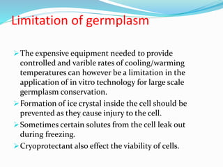 Limitation of germplasm
The expensive equipment needed to provide
controlled and varible rates of cooling/warming
temperatures can however be a limitation in the
application of in vitro technology for large scale
germplasm conservation.
Formation of ice crystal inside the cell should be
prevented as they cause injury to the cell.
Sometimes certain solutes from the cell leak out
during freezing.
Cryoprotectant also effect the viability of cells.
 